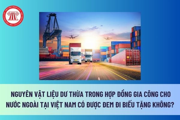 Nguyên vật liệu dư thừa trong hợp đồng gia công cho nước ngoài tại Việt Nam có được đem đi biếu tặng không? 