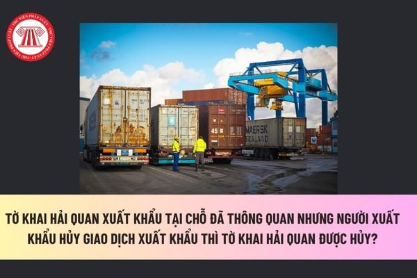 Tờ khai hải quan xuất khẩu tại chỗ đã thông quan nhưng người xuất khẩu hủy giao dịch xuất khẩu thì tờ khai hải quan được hủy? 