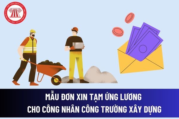 Mẫu đơn xin tạm ứng lương cho công nhân công trường xây dựng mới? Điều kiện để được tạm ứng tiền lương? 