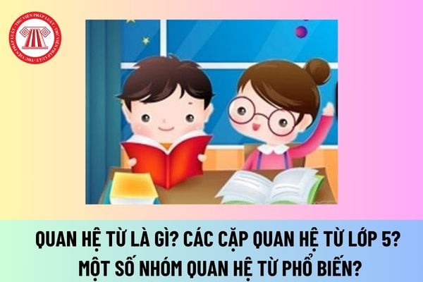 Quan hệ từ là gì? Các cặp quan hệ từ lớp 5? Một số nhóm quan hệ từ phổ biến? Kiến thức Tiếng Việt cho học sinh lớp 5 có nội dung nào?