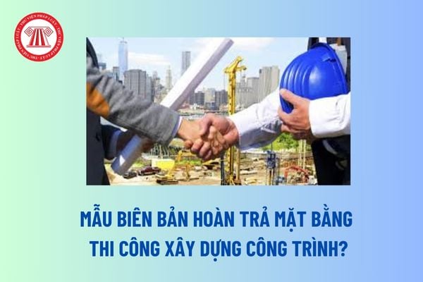 Mẫu Biên bản hoàn trả mặt bằng thi công xây dựng công trình? Hoàn trả mặt bằng là bước cuối cùng trong quản lý thi công xây dựng công trình?