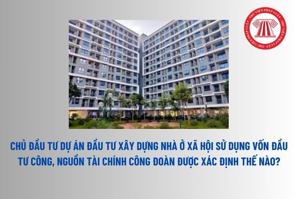 Chủ đầu tư dự án đầu tư xây dựng nhà ở xã hội sử dụng vốn đầu tư công, nguồn tài chính công đoàn được xác định thế nào? 