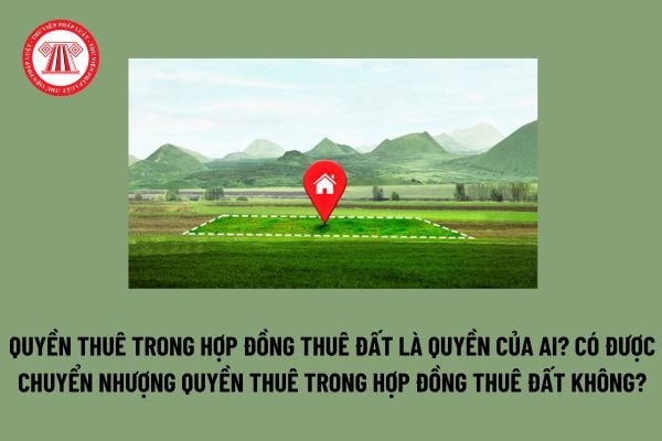 Quyền thuê trong hợp đồng thuê đất là quyền của ai? Có được chuyển nhượng quyền thuê trong hợp đồng thuê đất không?