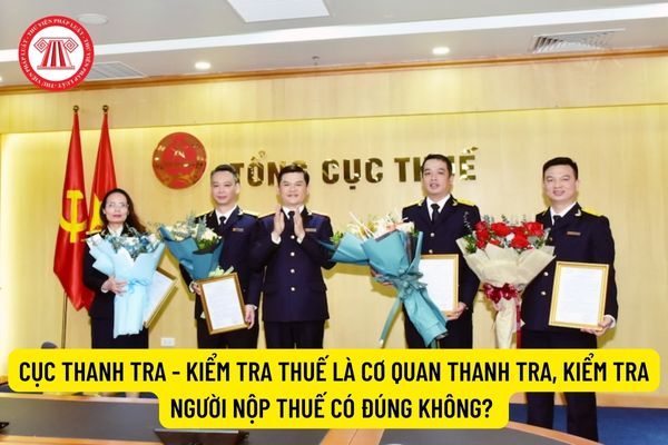 Cục Thanh tra - Kiểm tra thuế là cơ quan thanh tra, kiểm tra người nộp thuế có đúng không?