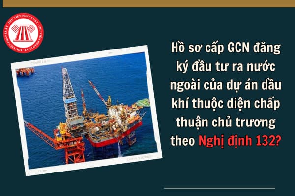 Hồ sơ cấp GCN đăng ký đầu tư ra nước ngoài của dự án dầu khí thuộc diện chấp thuận chủ trương theo Nghị định 132?