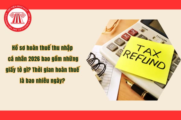Hồ sơ hoàn thuế thu nhập cá nhân 2026 bao gồm những giấy tờ gì? Thời gian hoàn thuế là bao nhiêu ngày?