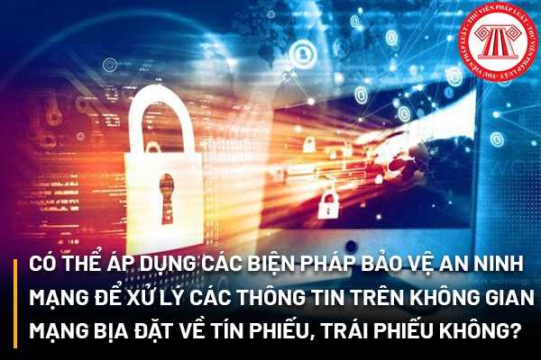 Có thể áp dụng các biện pháp bảo vệ an ninh mạng để xử lý các thông tin trên không gian mạng có nội dung bịa đặt về tín phiếu, trái phiếu hay không?