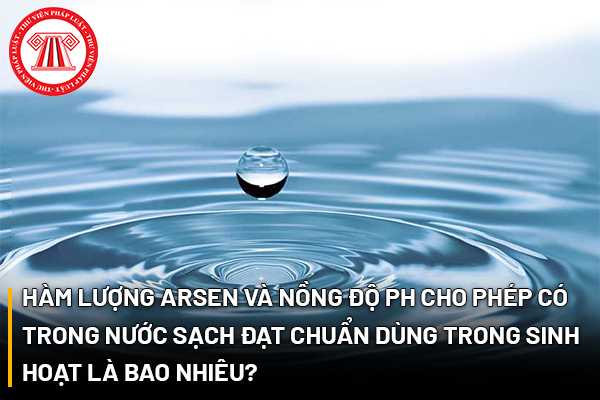 Hàm lượng Arsen và nồng độ pH cho phép có trong nước sạch đạt chuẩn dùng trong sinh hoạt là bao nhiêu?