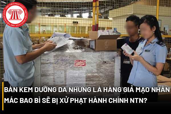 Bán kem dưỡng da nhưng là hàng giả mạo nhãn mác bao bì sẽ bị xử phạt hành chính như thế nào? 