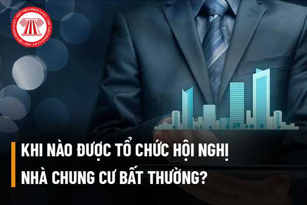 Khi nào được tổ chức Hội nghị nhà chung cư bất thường? Chủ đầu tư phá sản thì có tổ chức hội nghị bất thường không và ai sẽ là người đứng ra tổ chức?