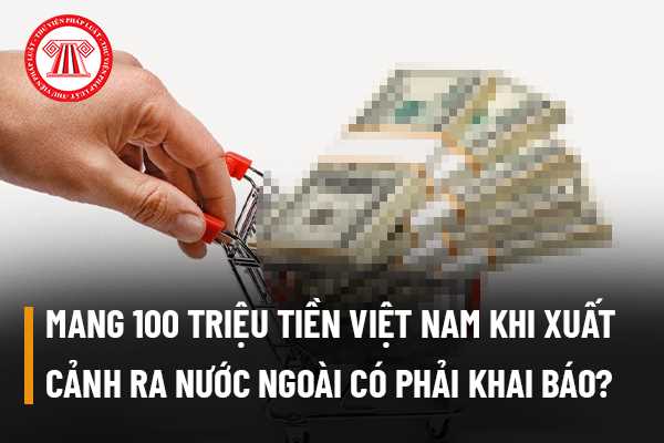 Mang 100 triệu tiền Việt Nam khi xuất cảnh ra nước ngoài có phải khai báo Hải quan hay không?