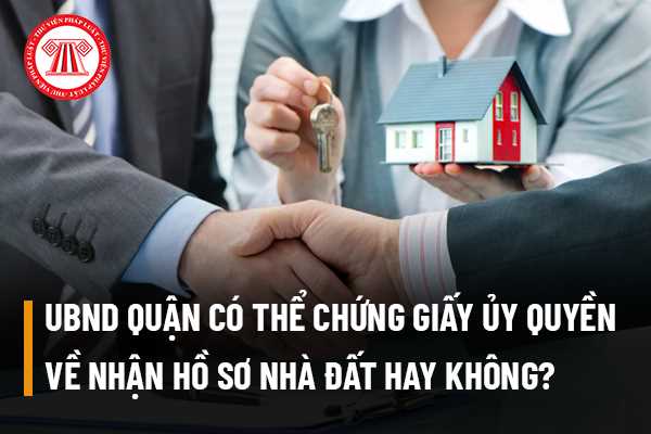 Ủy ban nhân dân quận có thể chứng giấy ủy quyền về nhận hồ sơ nhà đất hay không?