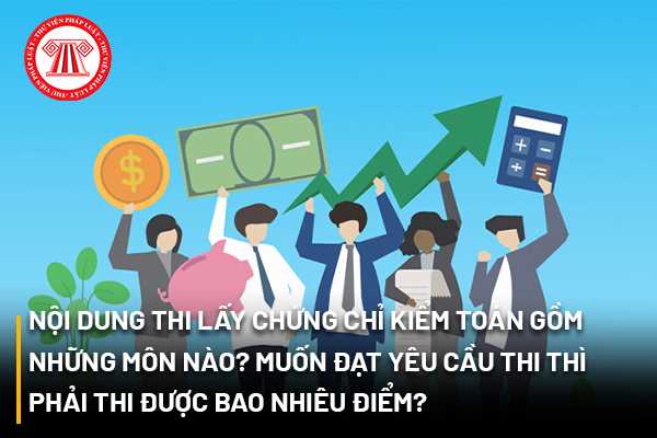 Nội dung thi lấy chứng chỉ kiểm toán gồm những môn nào? Muốn đạt yêu cầu thi thì phải thi được bao nhiêu điểm?