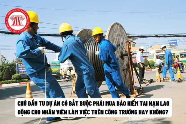 Chủ đầu tư dự án có bắt buộc phải mua bảo hiểm tai nạn lao động cho nhân viên làm việc trên công trường hay không? 