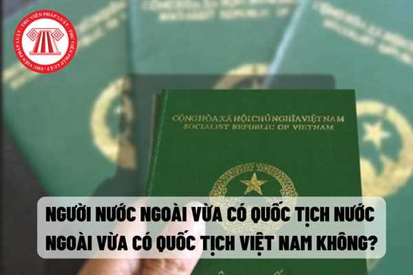 Người nước ngoài vừa có quốc tịch nước ngoài vừa có quốc tịch Việt Nam được không?