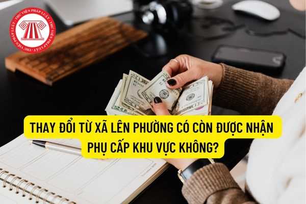 Thay đổi từ xã lên phường có còn được nhận phụ cấp khu vực không?