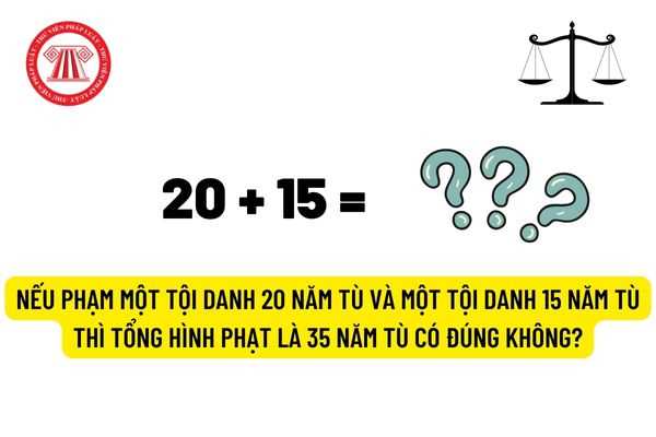 Nếu phạm một tội danh 20 năm tù và một tội danh 15 năm tù thì tổng hình phạt là 35 năm tù có đúng không?