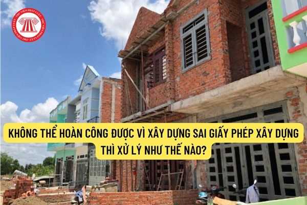 Không thể hoàn công được vì xây dựng sai giấy phép xây dựng thì xử lý như thế nào?