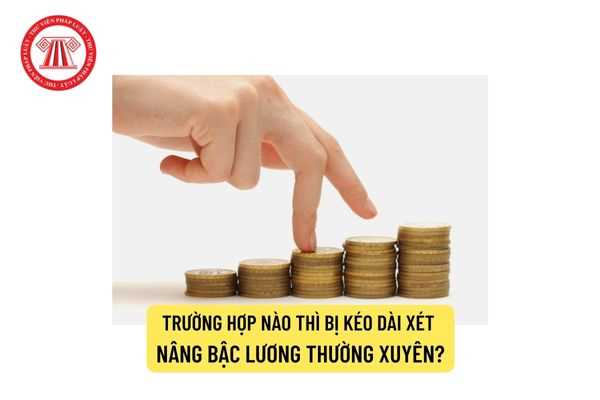 Trường hợp nào thì bị kéo dài xét nâng bậc lương thường xuyên?