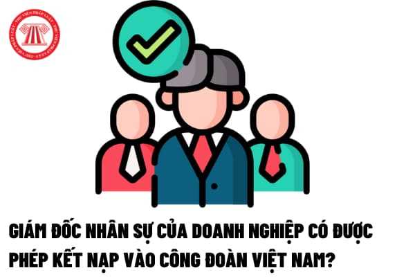 Giám đốc nhân sự của doanh nghiệp có được phép kết nạp vào Công đoàn Việt Nam hay không?