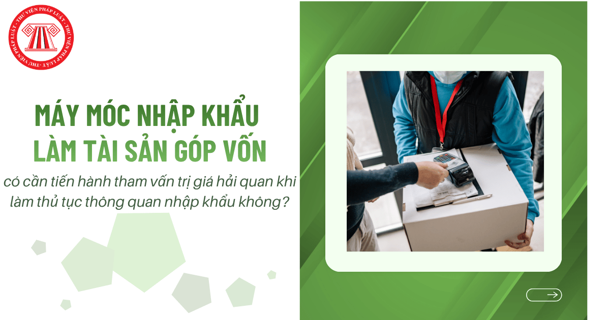 Máy móc nhập khẩu làm tài sản góp vốn có cần tiến hành tham vấn trị giá hải quan khi làm thủ tục thông quan nhập khẩu hay không?