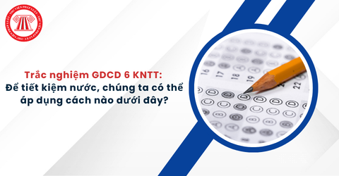Trắc nghiệm GDCD 6 KNTT: Để tiết kiệm nước, chúng ta có thể áp dụng cách nào dưới đây?