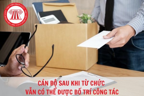 Cán bộ sau khi từ chức vẫn được bố trí công tác? Việc từ chức đối với cán bộ cần dựa trên căn cứ nào?