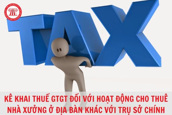 Thực hiện kê khai thuế giá trị gia tăng đối với hoạt động cho thuê nhà xưởng tại địa bàn tỉnh khác nơi có trụ sở chính như thế nào?