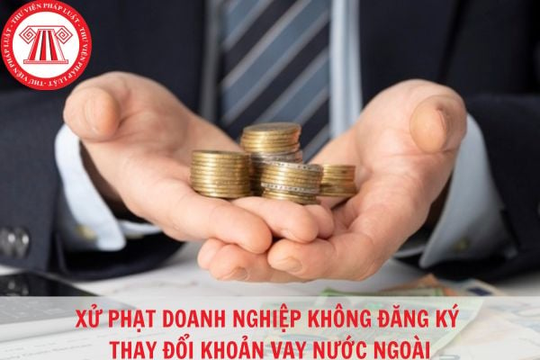 Không đăng ký thay đổi khoản vay đối với khoản vay nước ngoài bị xử phạt như thế nào?