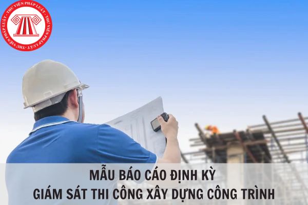 Mẫu Báo cáo định kỳ giám sát thi công xây dựng công trình mới nhất năm 2024?