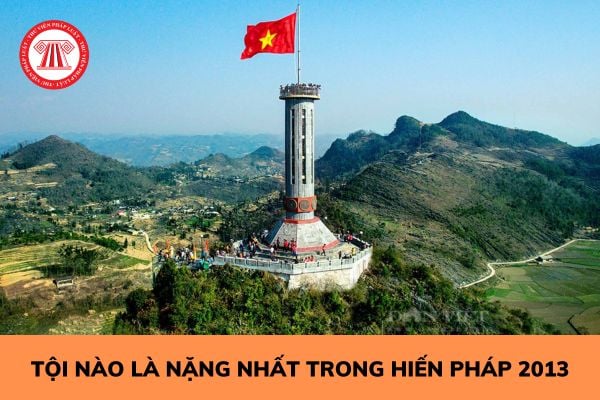 Tội nào là nặng nhất trong Hiến pháp 2013? Phạm tội phản bội Tổ quốc phải gánh chịu hình phạt nào? 