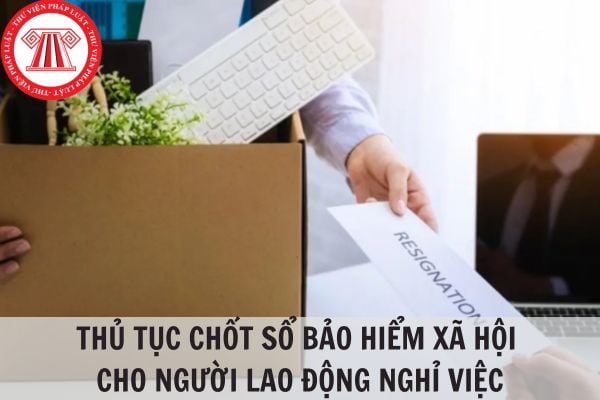 Thủ tục chốt sổ bảo hiểm xã hội cho người lao động nghỉ việc?