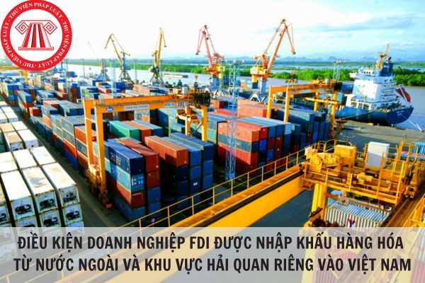 Doanh nghiệp FDI được nhập khẩu hàng hóa từ nước ngoài và khu vực hải quan riêng vào Việt Nam khi đáp ứng điều kiện nào?