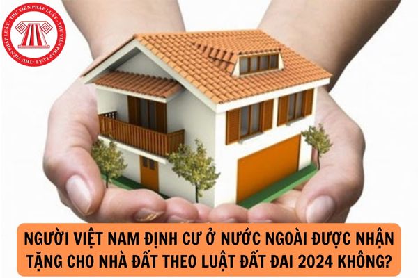 Người Việt Nam định cư ở nước ngoài được nhận tặng cho nhà đất theo Luật Đất đai 2024 không?