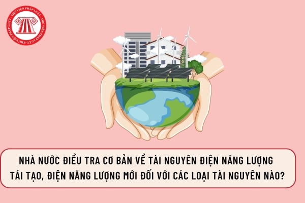 Nhà nước điều tra cơ bản về tài nguyên điện năng lượng tái tạo, điện năng lượng mới đối với các loại tài nguyên nào?