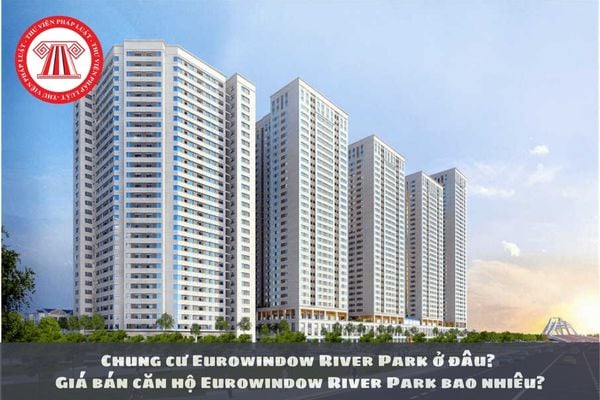 Chung cư Eurowindow River Park ở đâu? Giá bán căn hộ Eurowindow River Park bao nhiêu?