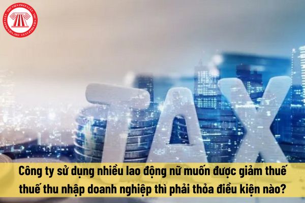 Công ty sử dụng nhiều lao động nữ muốn được giảm thuế thuế thu nhập doanh nghiệp thì phải thỏa điều kiện nào?