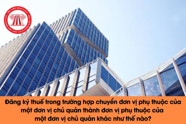 Đăng ký thuế trong trường hợp chuyển đơn vị phụ thuộc của một đơn vị chủ quản thành đơn vị phụ thuộc của một đơn vị chủ quản khác như thế nào? 