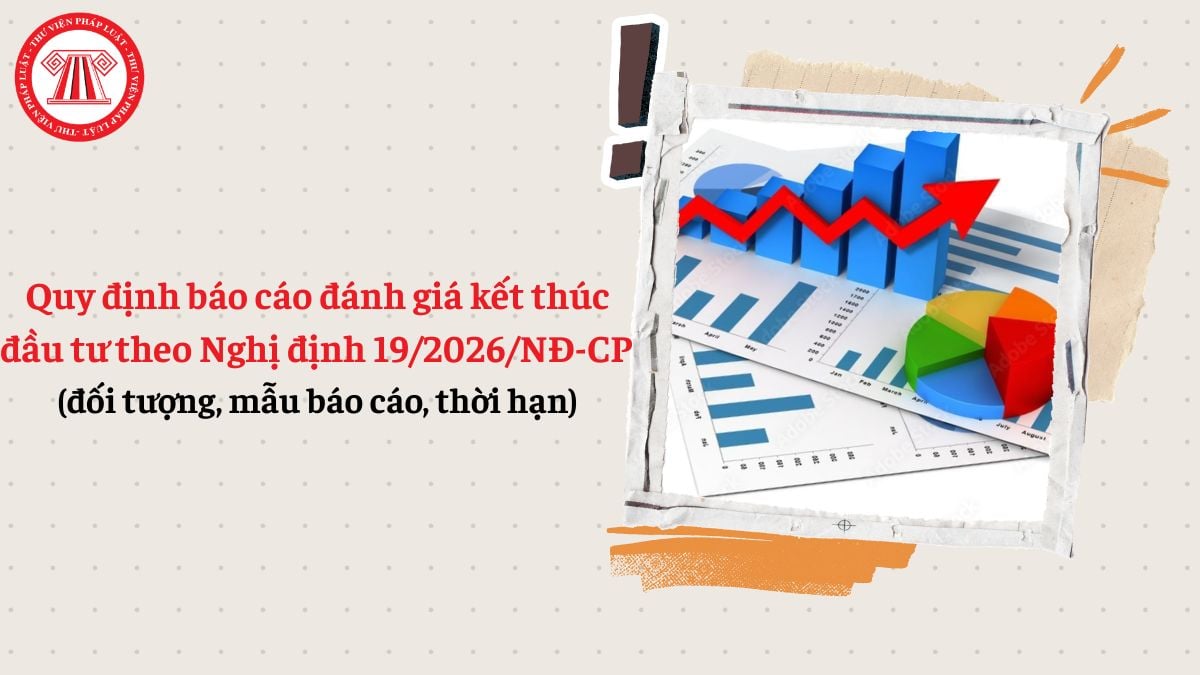 Quy định báo cáo đánh giá kết thúc đầu tư theo Nghị định 19/2026/NĐ-CP (đối tượng, mẫu báo cáo, thời hạn)