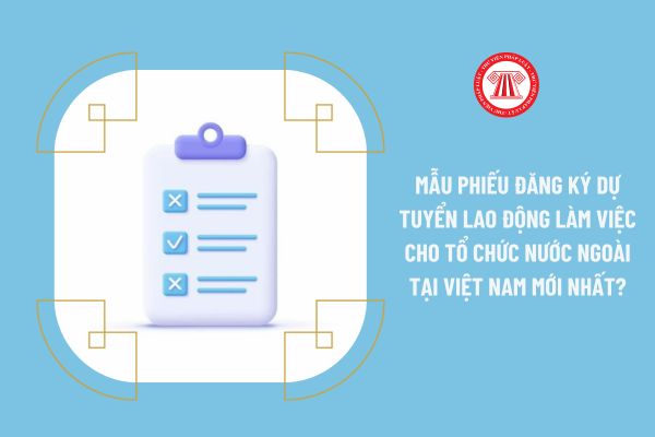 Mẫu Phiếu đăng ký dự tuyển lao động làm việc cho tổ chức nước ngoài tại Việt Nam mới nhất 2023?