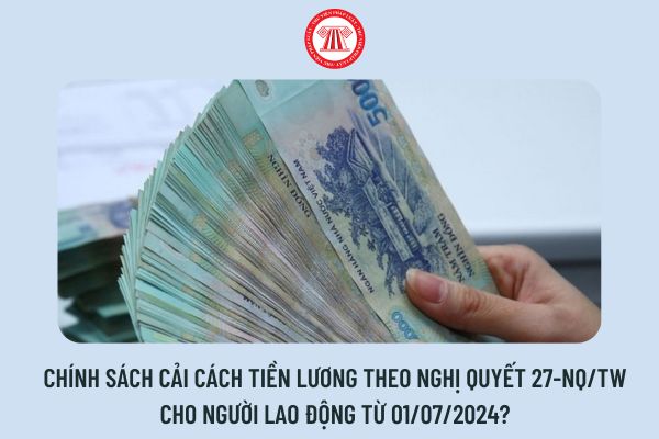 Chính sách cải cách tiền lương theo Nghị quyết 27-NQ/TW cho người lao động từ 01/07/2024?