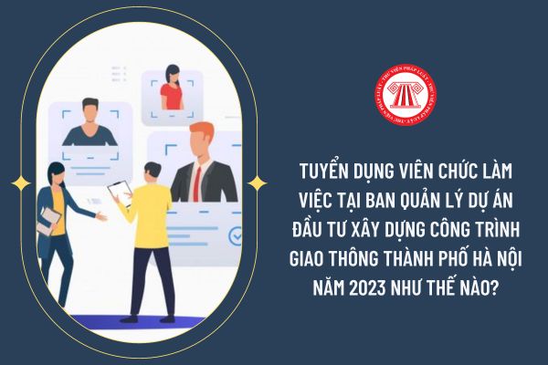 Tuyển dụng viên chức làm việc tại Ban Quản lý dự án đầu tư xây dựng công trình giao thông thành phố Hà Nội năm 2023 như thế nào?