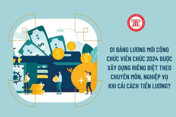 01 bảng lương mới công chức viên chức 2024 được xây dựng riêng biệt theo chuyên môn, nghiệp vụ khi cải cách tiền lương?