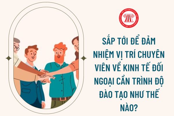 Sắp tới để đảm nhiệm vị trí chuyên viên về kinh tế đối ngoại cần trình độ đào tạo như thế nào?