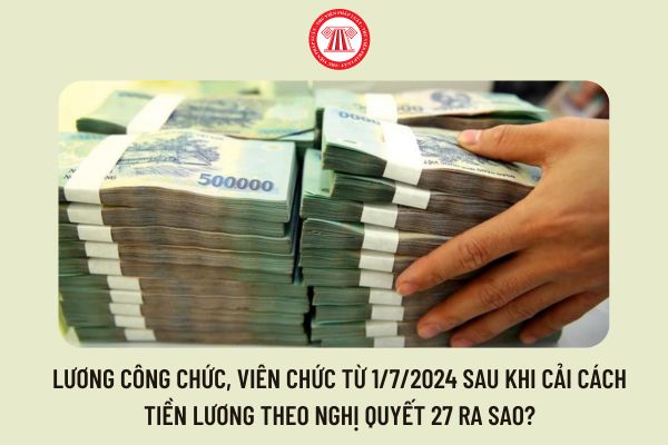 Lương công chức, viên chức từ 1/7/2024 sau khi cải cách tiền lương theo Nghị quyết 27 ra sao?