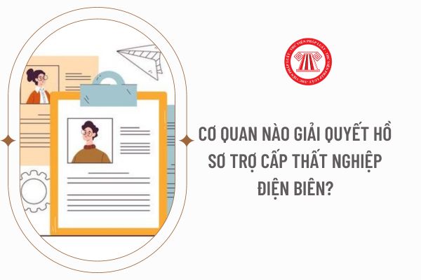 Cơ quan nào giải quyết hồ sơ trợ cấp thất nghiệp Điện Biên?