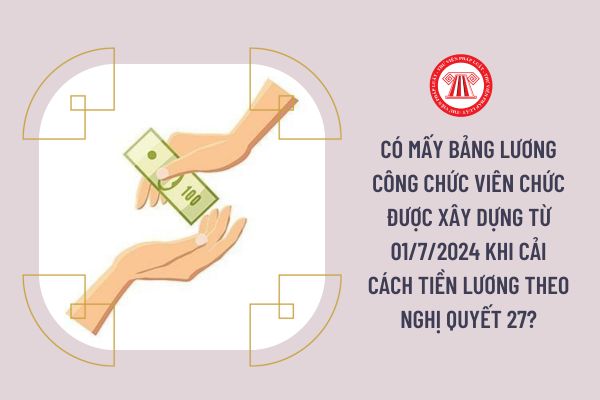 Có mấy bảng lương công chức viên chức được xây dựng từ 01/7/2024 khi cải cách tiền lương theo Nghị quyết 27?