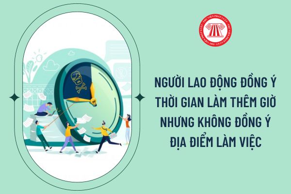 Người lao động đồng ý thời gian làm thêm giờ nhưng không đồng ý địa điểm làm việc