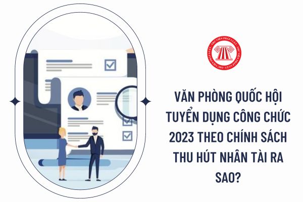 Văn phòng Quốc hội tuyển dụng công chức 2023 theo chính sách thu hút nhân tài ra sao?