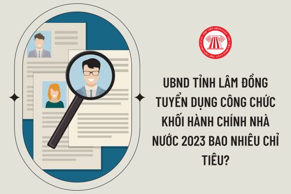 UBND tỉnh Lâm Đồng tuyển dụng công chức khối hành chính nhà nước 2023 bao nhiêu chỉ tiêu?